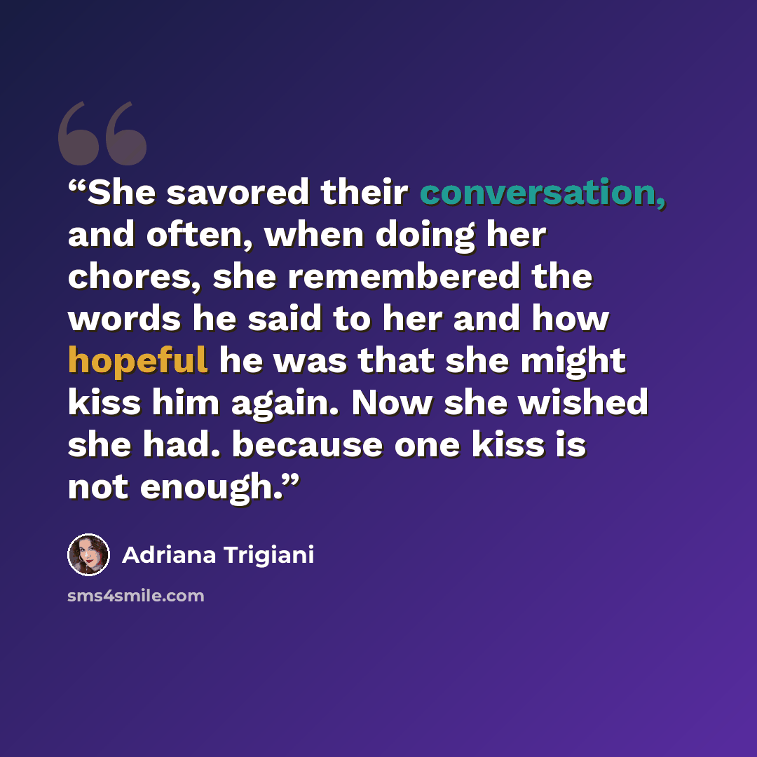 “She savored their conversation, and often, when doing her chores, she remembered the words he said to her and how hopeful he was that she might kiss him again. Now she wished she had. because one kiss is not enough.” quote by Adriana Trigiani