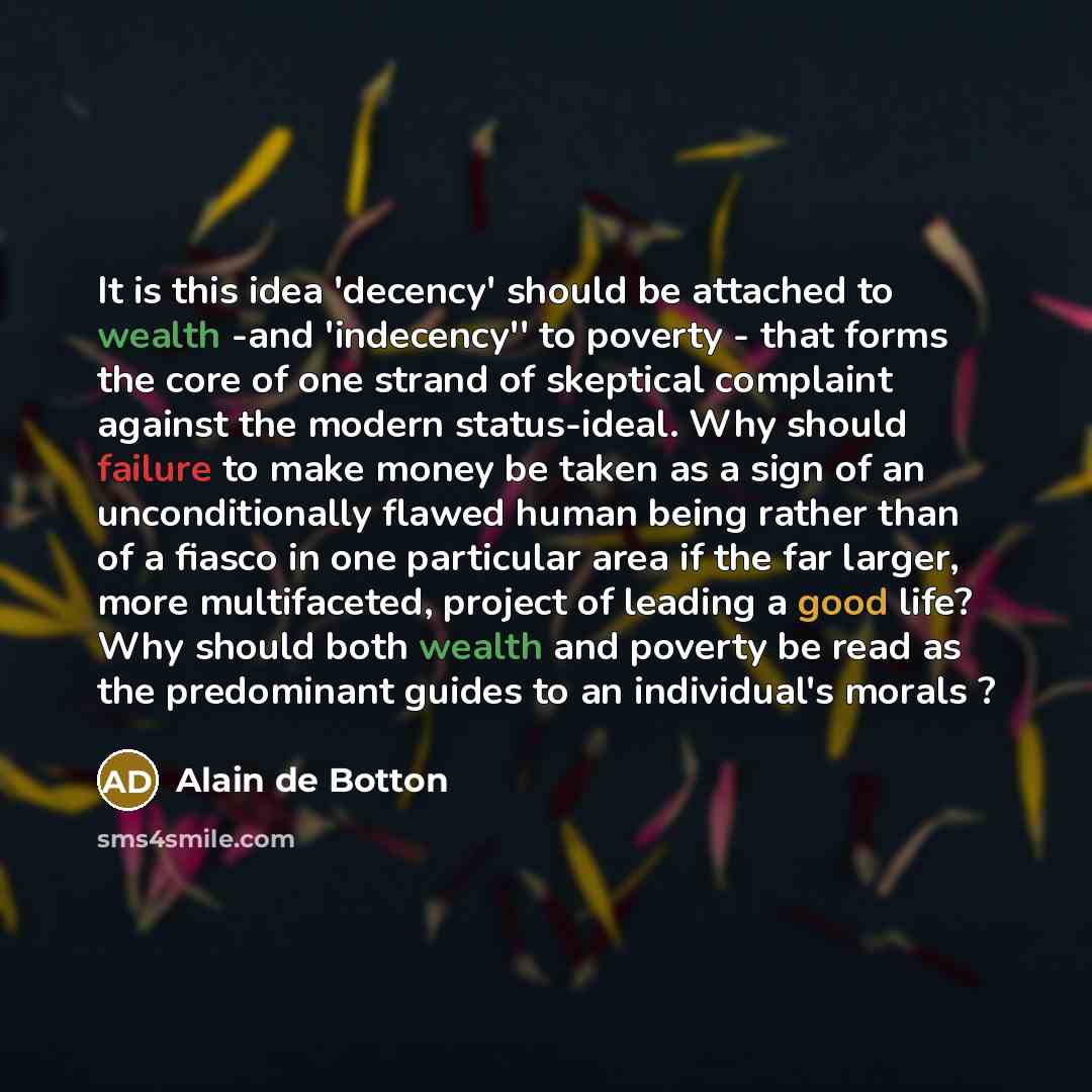 “It is this idea 'decency' should be attached to wealth -and 'indecency'' to poverty - that forms the core of one strand of skeptical complaint against the modern status-ideal. Why should failure to make money be taken as a sign of an unconditionally flawed human being rather than of a fiasco in…” quote by Alain de Botton