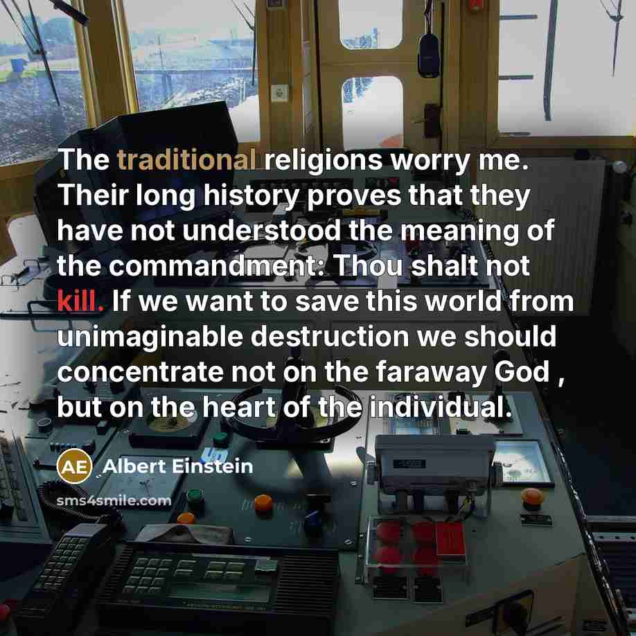 “The traditional religions worry me. Their long history proves that they have not understood the meaning of the commandment: Thou shalt not kill. If we want to save this world from unimaginable destruction we should concentrate not on the faraway God , but on the heart of the individual.” quote by Albert Einstein