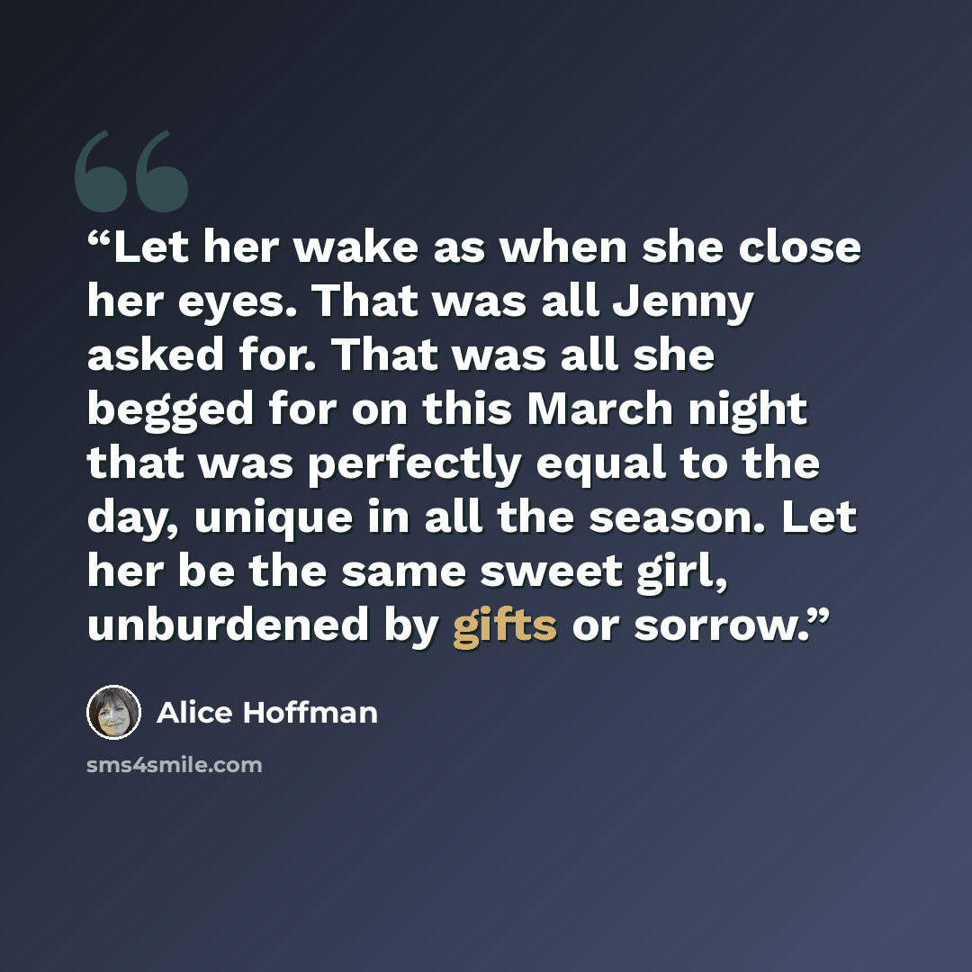 “Let her wake as when she close her eyes. That was all Jenny asked for. That was all she begged for on this March night that was perfectly equal to the day, unique in all the season. Let her be the same sweet girl, unburdened by gifts or sorrow.” quote by Alice Hoffman