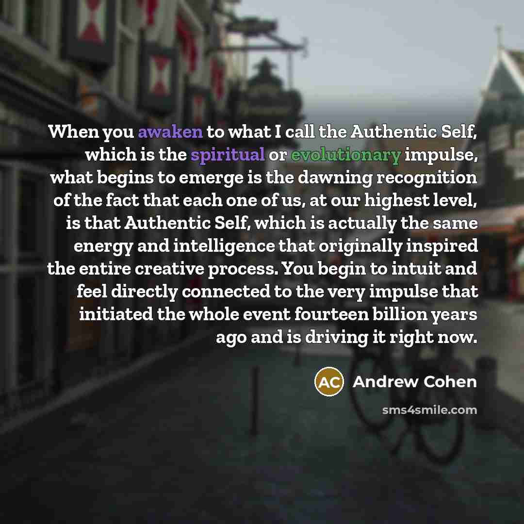 “When you awaken to what I call the Authentic Self, which is the spiritual or evolutionary impulse, what begins to emerge is the dawning recognition of the fact that each one of us, at our highest level, is that Authentic Self, which is actually the same energy and intelligence that originally…” quote by Andrew Cohen
