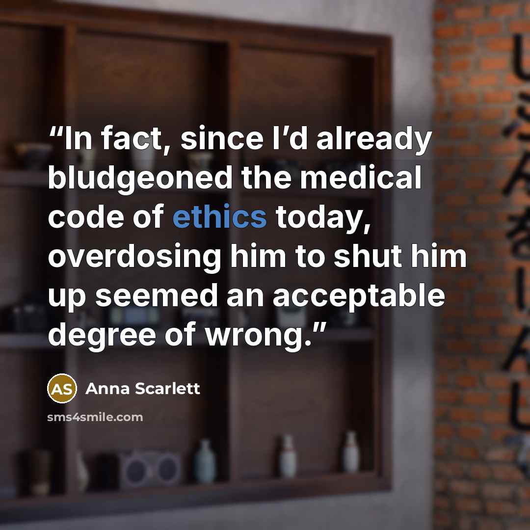 “In fact, since I’d already bludgeoned the medical code of ethics today, overdosing him to shut him up seemed an acceptable degree of wrong.” quote by Anna Scarlett