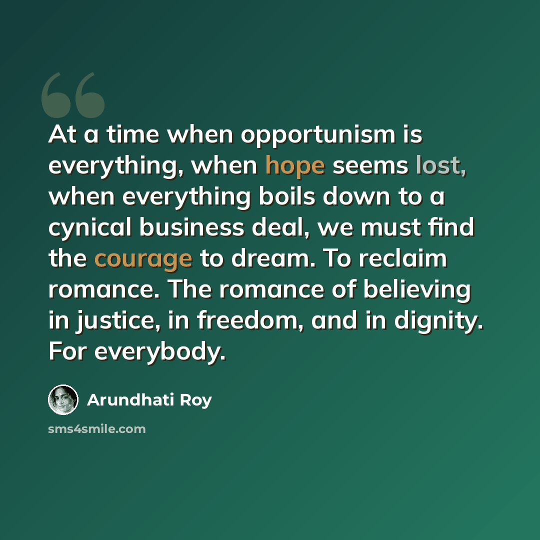“At a time when opportunism is everything, when hope seems lost, when everything boils down to a cynical business deal, we must find the courage to dream. To reclaim romance. The romance of believing in justice, in freedom, and in dignity. For everybody.” quote by Arundhati Roy