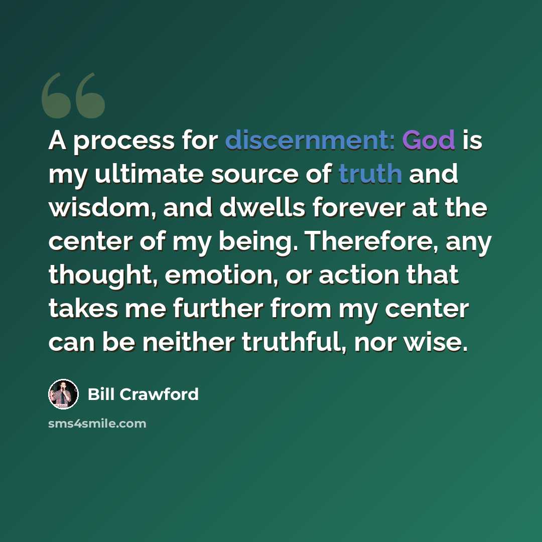 “A process for discernment: God is my ultimate source of truth and wisdom, and dwells forever at the center of my being. Therefore, any thought, emotion, or action that takes me further from my center can be neither truthful, nor wise.” quote by Bill Crawford