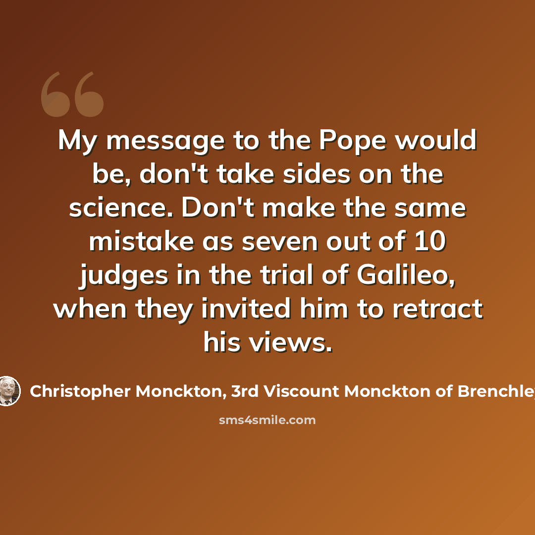 “My message to the Pope would be, don't take sides on the science. Don't make the same mistake as seven out of 10 judges in the trial of Galileo, when they invited him to retract his views.” quote by Christopher Monckton, 3rd Viscount Monckton of Brenchley