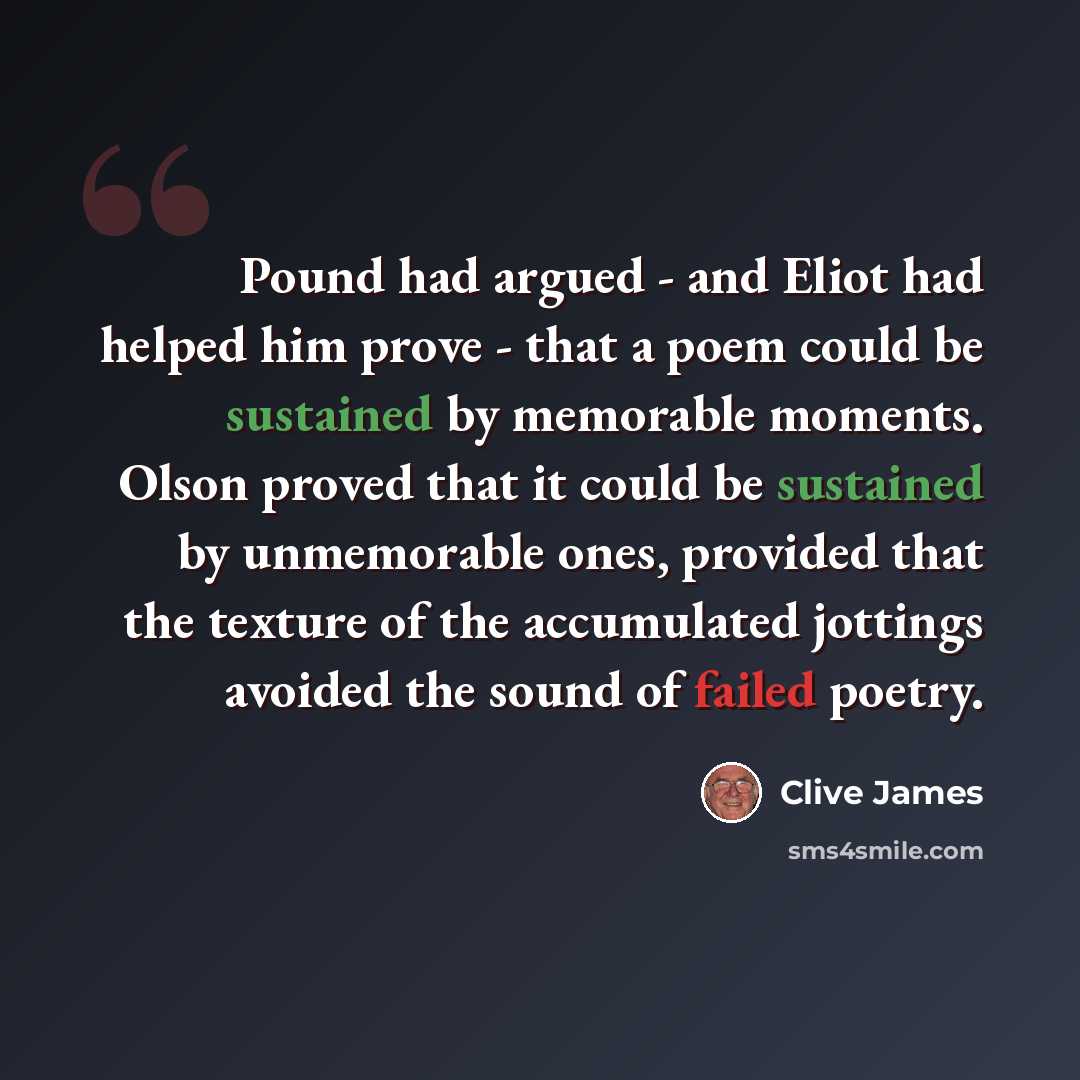 “Pound had argued - and Eliot had helped him prove - that a poem could be sustained by memorable moments. Olson proved that it could be sustained by unmemorable ones, provided that the texture of the accumulated jottings avoided the sound of failed poetry.” quote by Clive James
