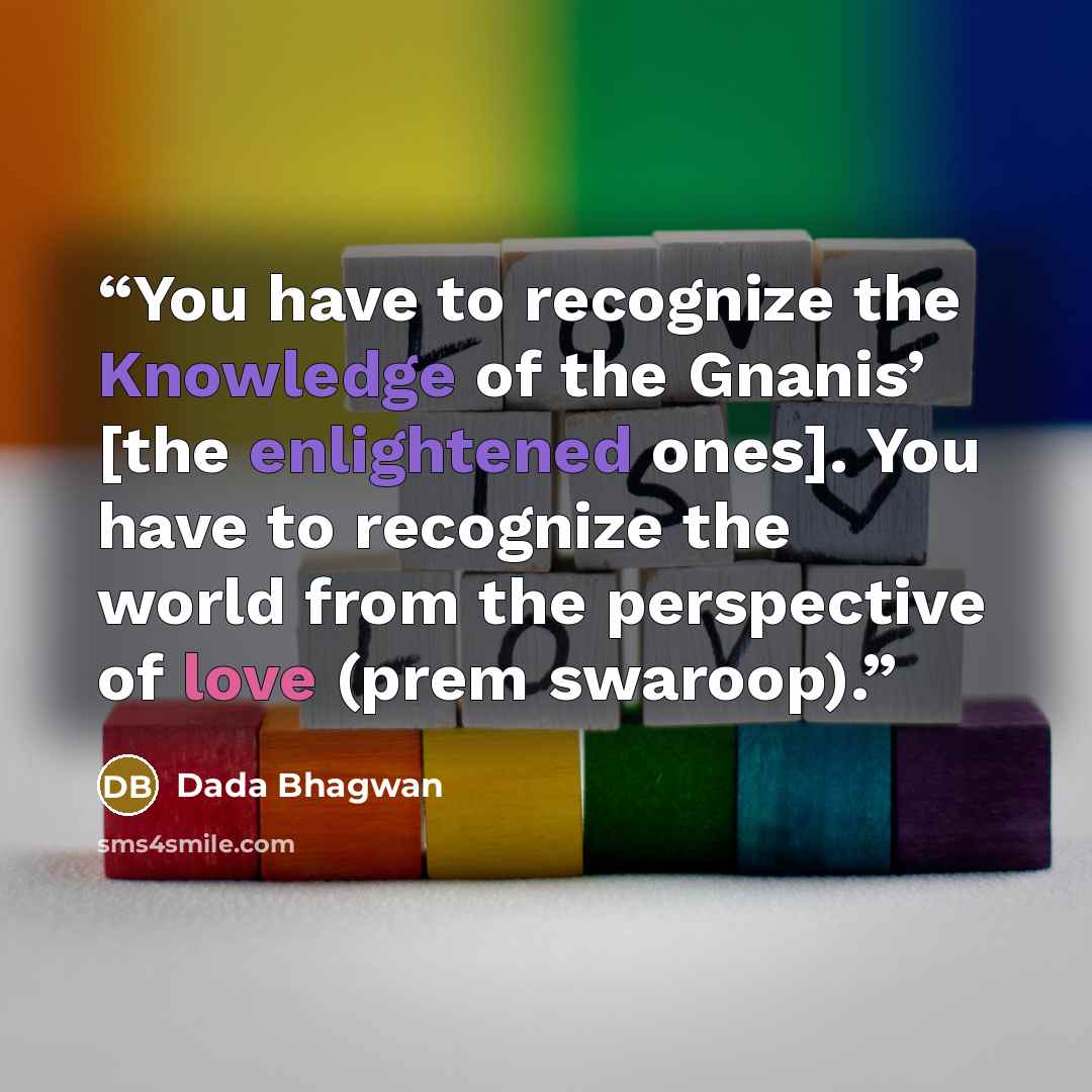 “You have to recognize the Knowledge of the Gnanis’ [the enlightened ones]. You have to recognize the world from the perspective of love (prem swaroop).” quote by Dada Bhagwan