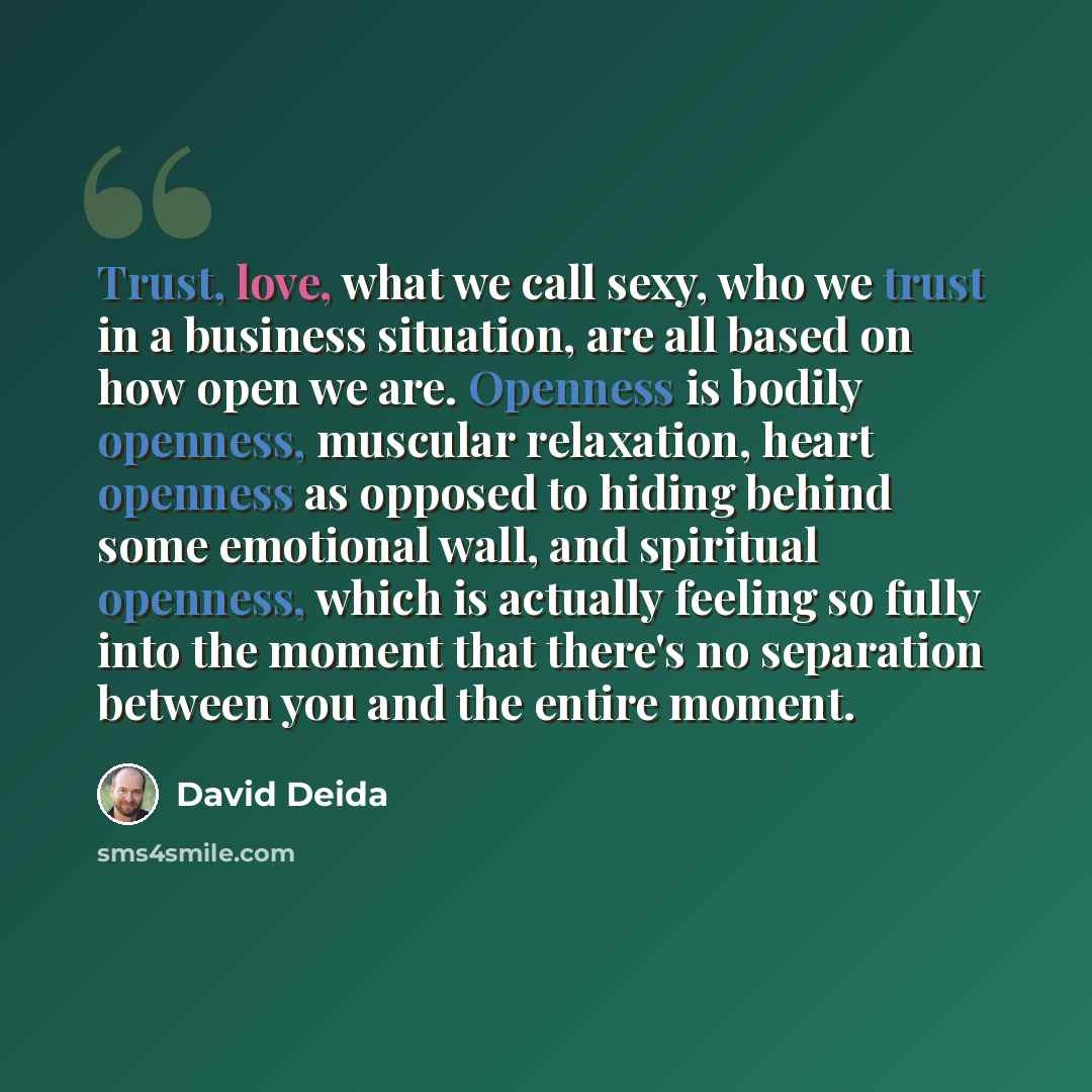 “Trust, love, what we call sexy, who we trust in a business situation, are all based on how open we are. Openness is bodily openness, muscular relaxation, heart openness as opposed to hiding behind some emotional wall, and spiritual openness, which is actually feeling so fully into the moment that…” quote by David Deida