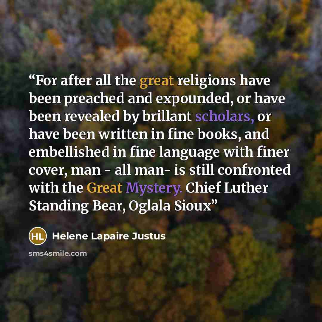 “For after all the great religions have been preached and expounded, or have been revealed by brillant scholars, or have been written in fine books, and embellished in fine language with finer cover, man - all man- is still confronted with the Great Mystery. Chief Luther Standing Bear, Oglala Sioux” quote by Helene Lapaire Justus