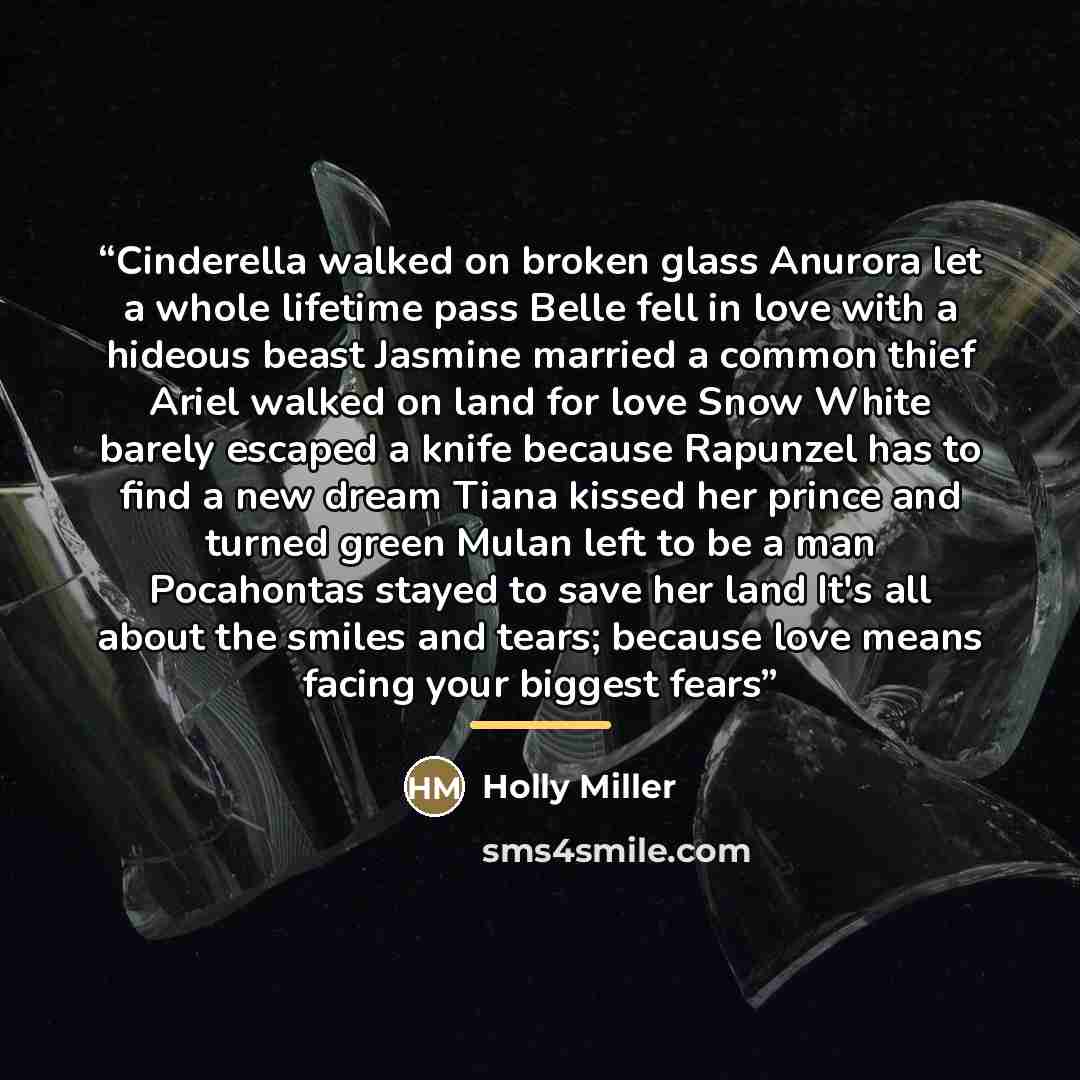 “Cinderella walked on broken glass Anurora let a whole lifetime pass Belle fell in love with a hideous beast Jasmine married a common thief Ariel walked on land for love Snow White barely escaped a knife because Rapunzel has to find a new dream Tiana kissed her prince and turned green Mulan left to…” quote by Holly Miller