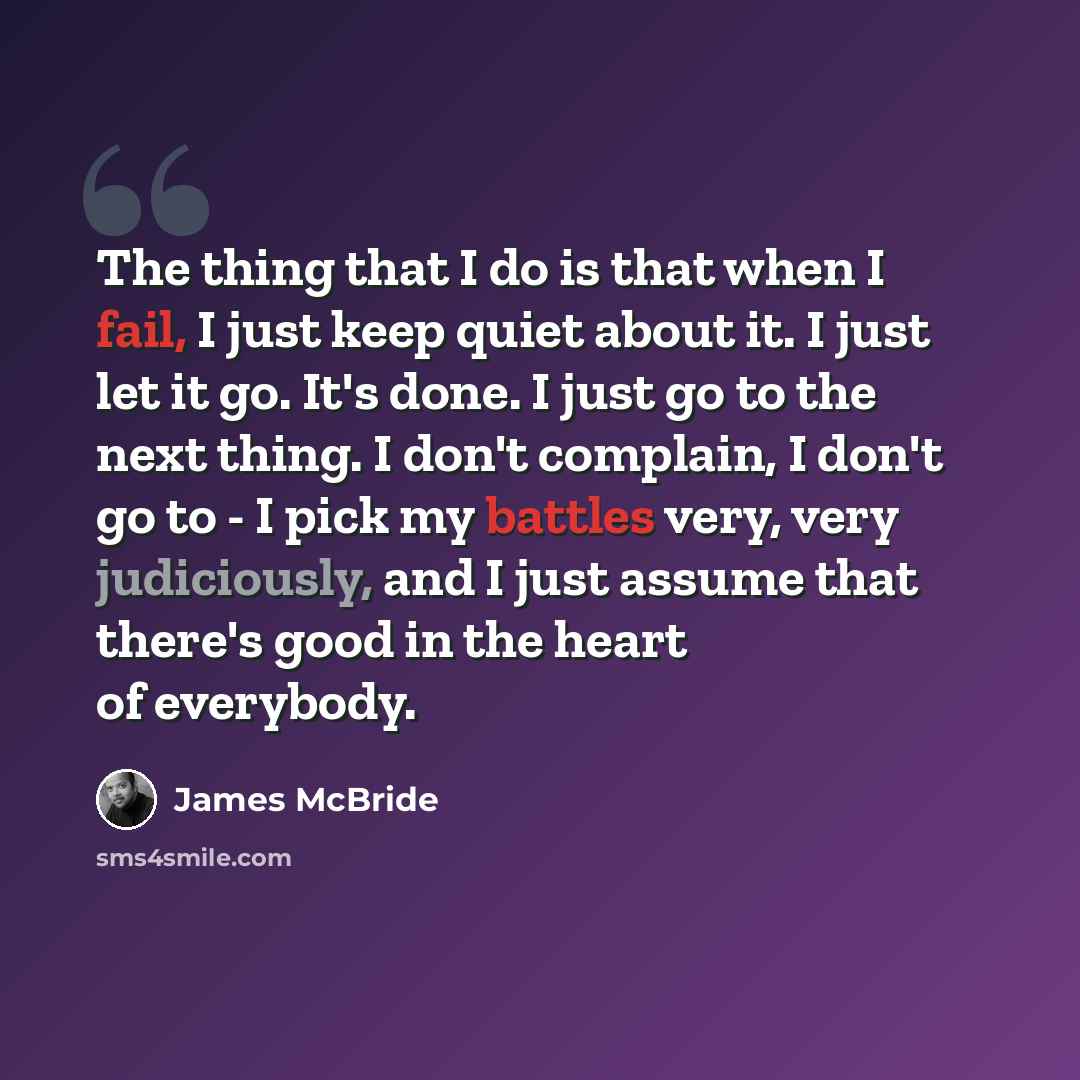 “The thing that I do is that when I fail, I just keep quiet about it. I just let it go. It's done. I just go to the next thing. I don't complain, I don't go to - I pick my battles very, very judiciously, and I just assume that there's good in the heart of everybody.” quote by James McBride