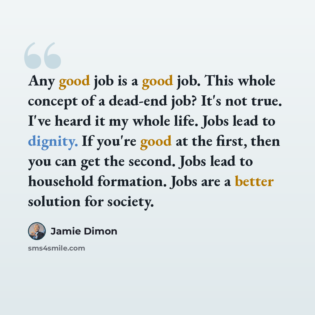 “Any good job is a good job. This whole concept of a dead-end job? It's not true. I've heard it my whole life. Jobs lead to dignity. If you're good at the first, then you can get the second. Jobs lead to household formation. Jobs are a better solution for society.” quote by Jamie Dimon