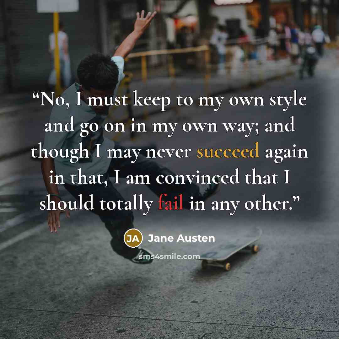 “No, I must keep to my own style and go on in my own way; and though I may never succeed again in that, I am convinced that I should totally fail in any other.” quote by Jane Austen