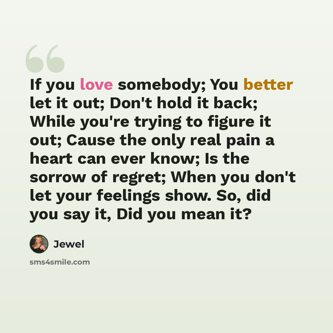 “If you love somebody; You better let it out; Don't hold it back; While you're trying to figure it out; Cause the only real pain a heart can ever know; Is the sorrow of regret; When you don't let your feelings show. So, did you say it, Did you mean it?” quote by Jewel