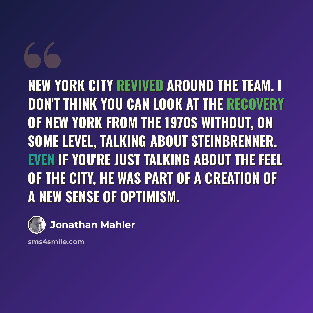 “New York City revived around the team. I don't think you can look at the recovery of New York from the 1970s without, on some level, talking about Steinbrenner. Even if you're just talking about the feel of the city, he was part of a creation of a new sense of optimism.” quote by Jonathan Mahler