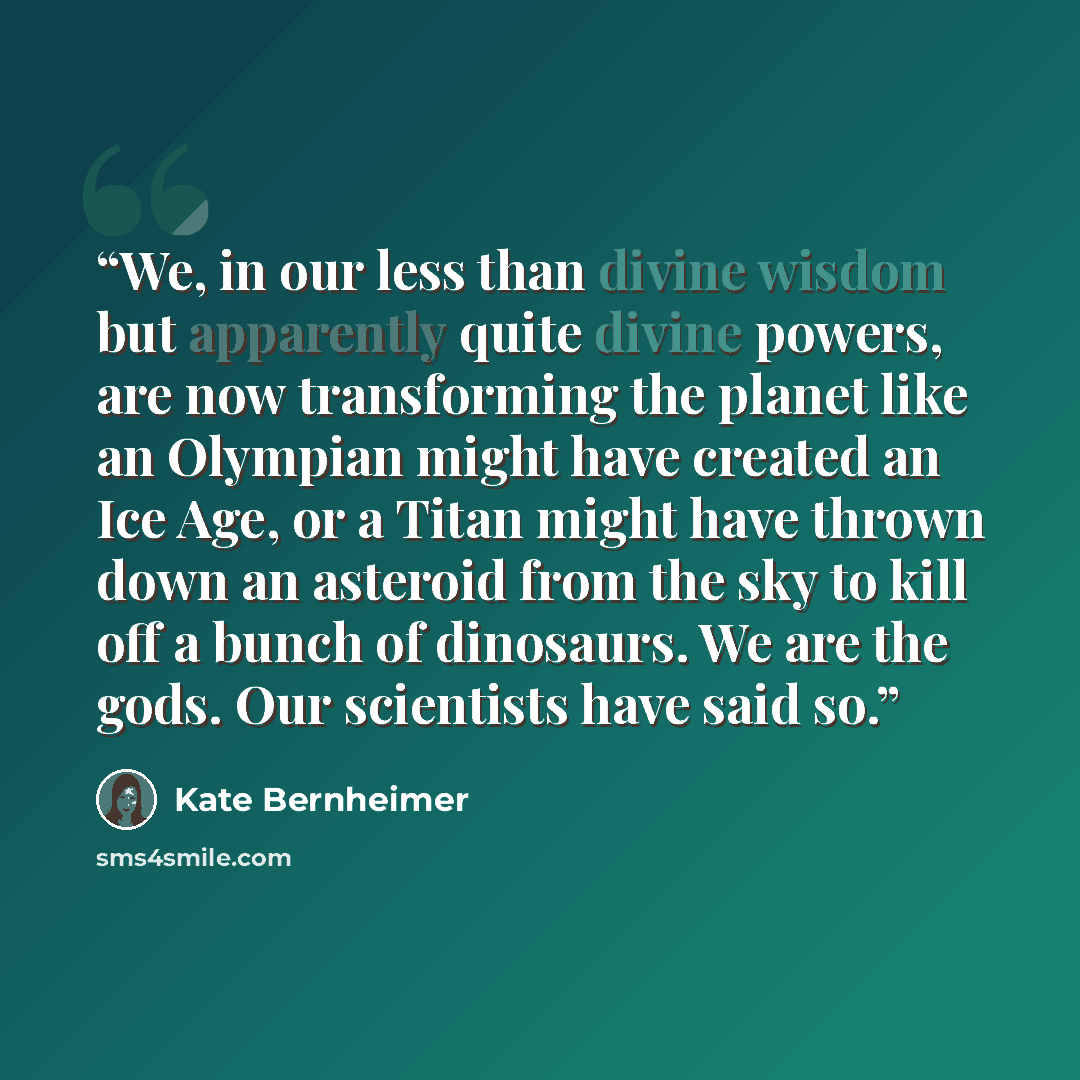 “We, in our less than divine wisdom but apparently quite divine powers, are now transforming the planet like an Olympian might have created an Ice Age, or a Titan might have thrown down an asteroid from the sky to kill off a bunch of dinosaurs. We are the gods. Our scientists have said so.” quote by Kate Bernheimer