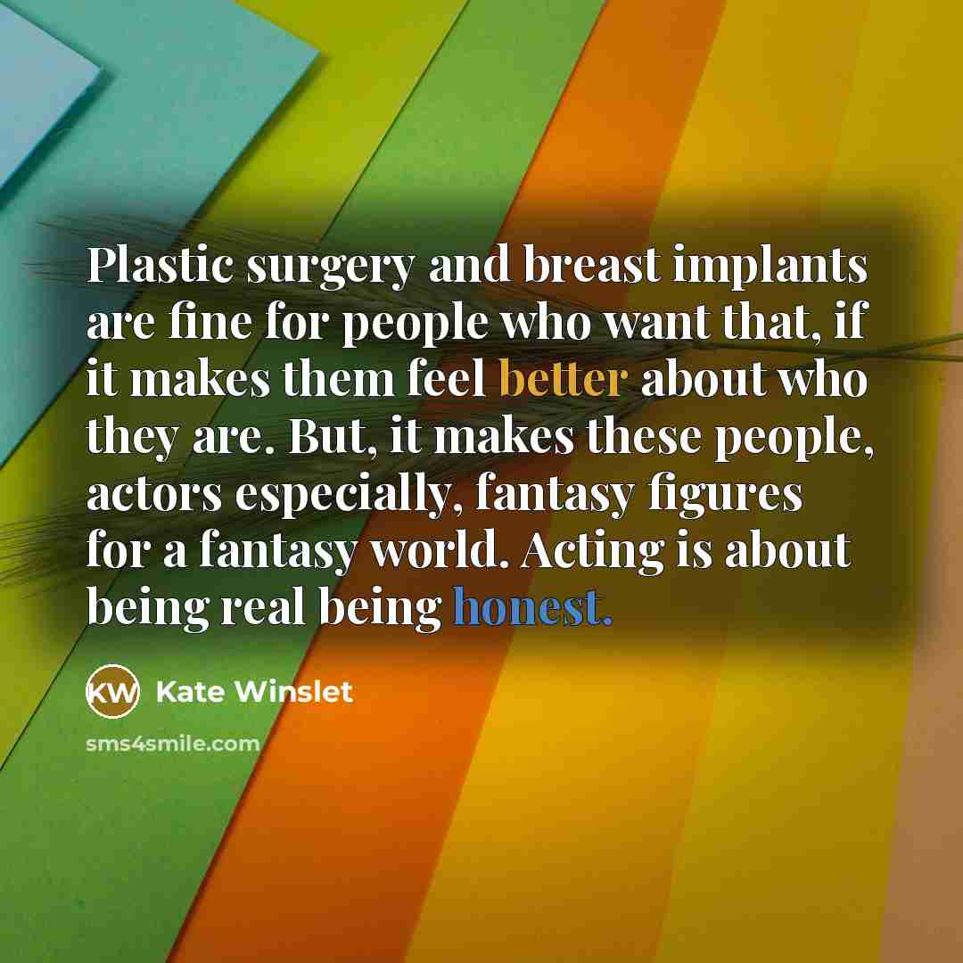 “Plastic surgery and breast implants are fine for people who want that, if it makes them feel better about who they are. But, it makes these people, actors especially, fantasy figures for a fantasy world. Acting is about being real being honest.” quote by Kate Winslet