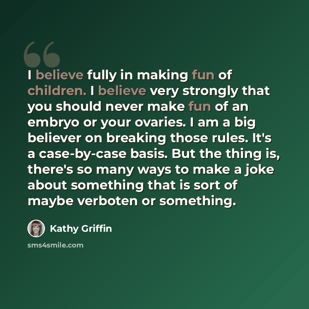“I believe fully in making fun of children. I believe very strongly that you should never make fun of an embryo or your ovaries. I am a big believer on breaking those rules. It's a case-by-case basis. But the thing is, there's so many ways to make a joke about something that is sort of maybe…” quote by Kathy Griffin