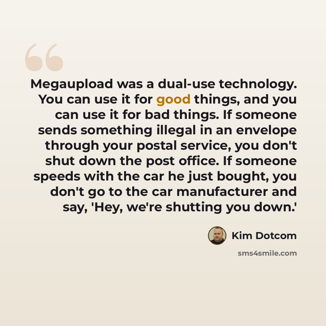 “Megaupload was a dual-use technology. You can use it for good things, and you can use it for bad things. If someone sends something illegal in an envelope through your postal service, you don't shut down the post office. If someone speeds with the car he just bought, you don't go to the car…” quote by Kim Dotcom