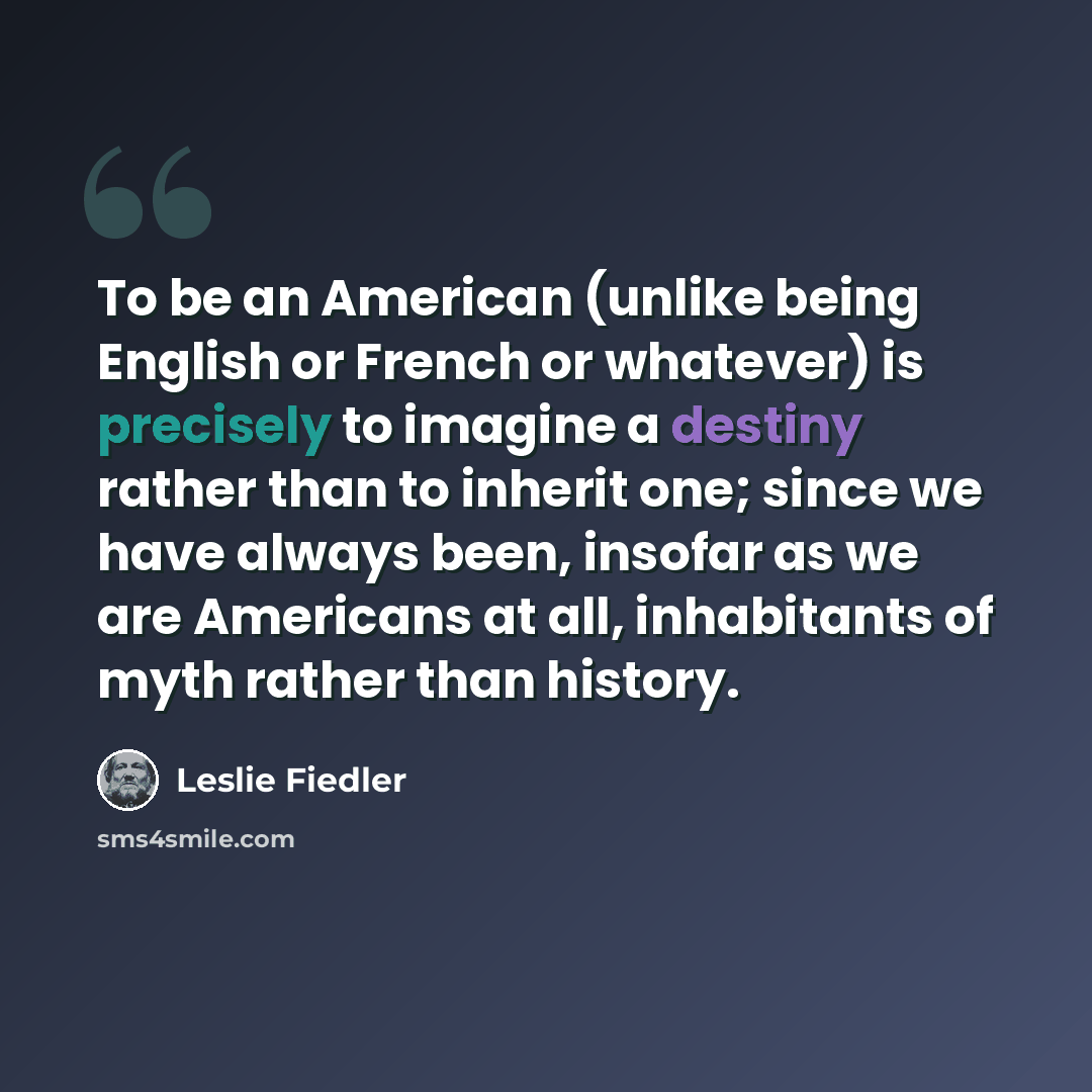 “To be an American (unlike being English or French or whatever) is precisely to imagine a destiny rather than to inherit one; since we have always been, insofar as we are Americans at all, inhabitants of myth rather than history.” quote by Leslie Fiedler