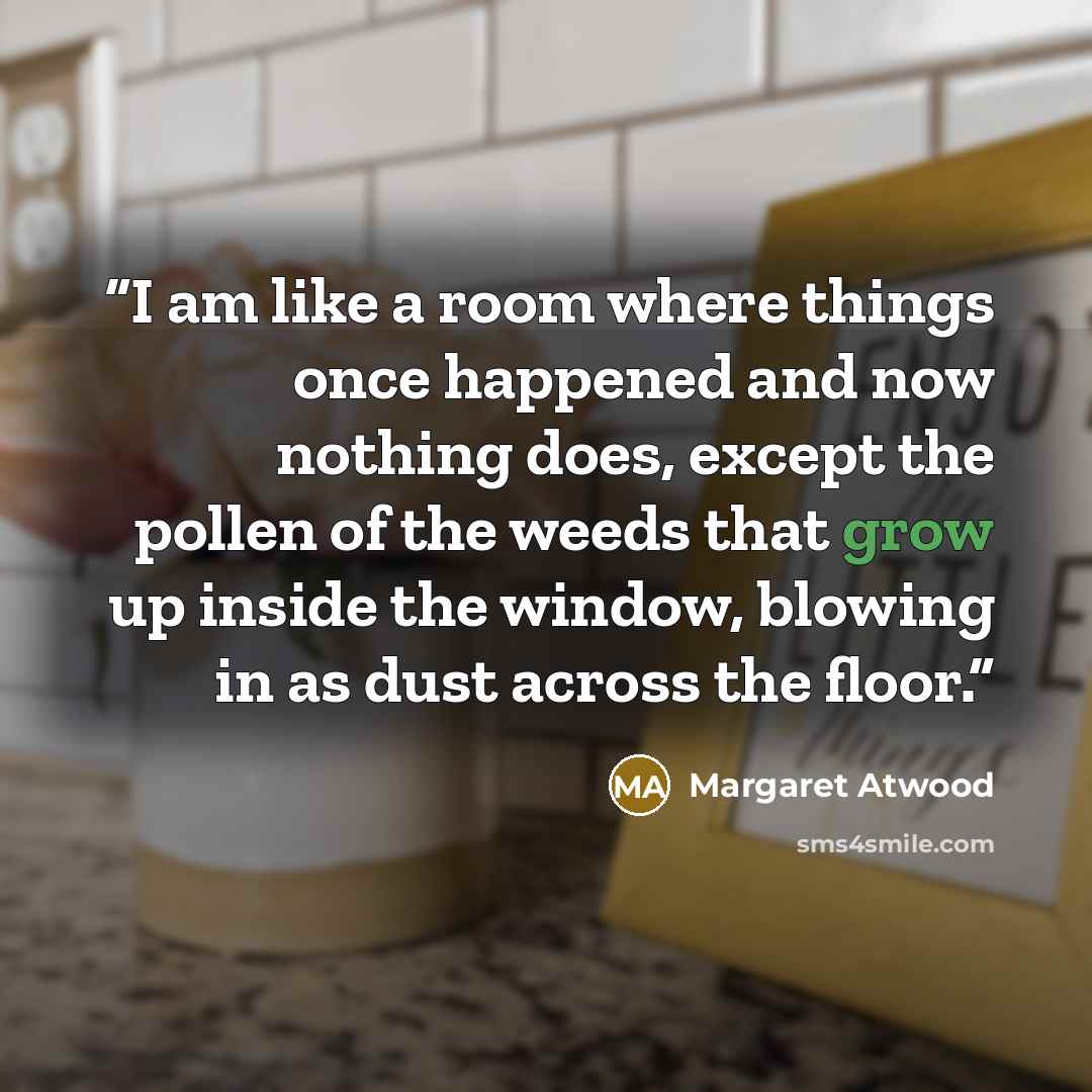 “I am like a room where things once happened and now nothing does, except the pollen of the weeds that grow up inside the window, blowing in as dust across the floor.” quote by Margaret Atwood