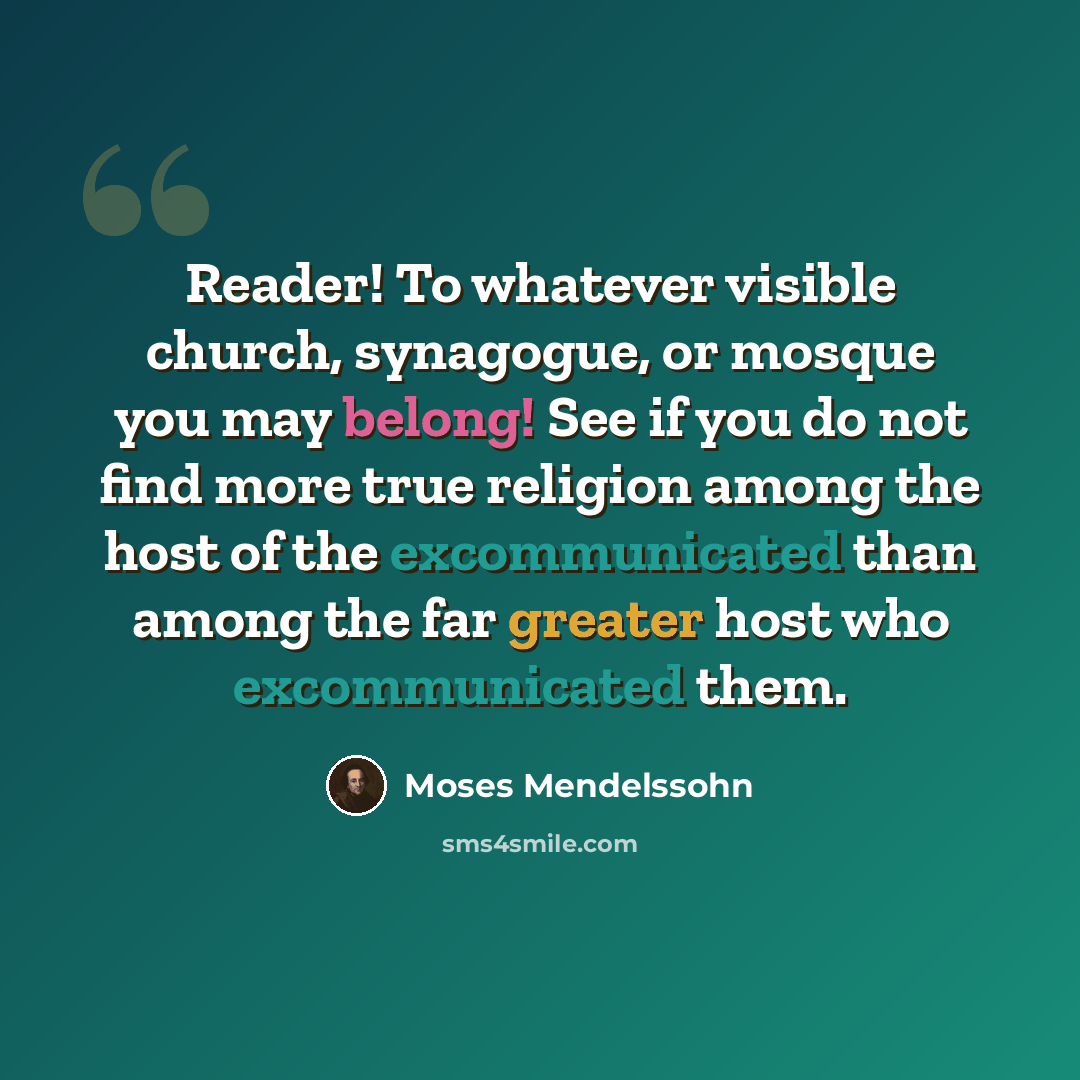 “Reader! To whatever visible church, synagogue, or mosque you may belong! See if you do not find more true religion among the host of the excommunicated than among the far greater host who excommunicated them.” quote by Moses Mendelssohn