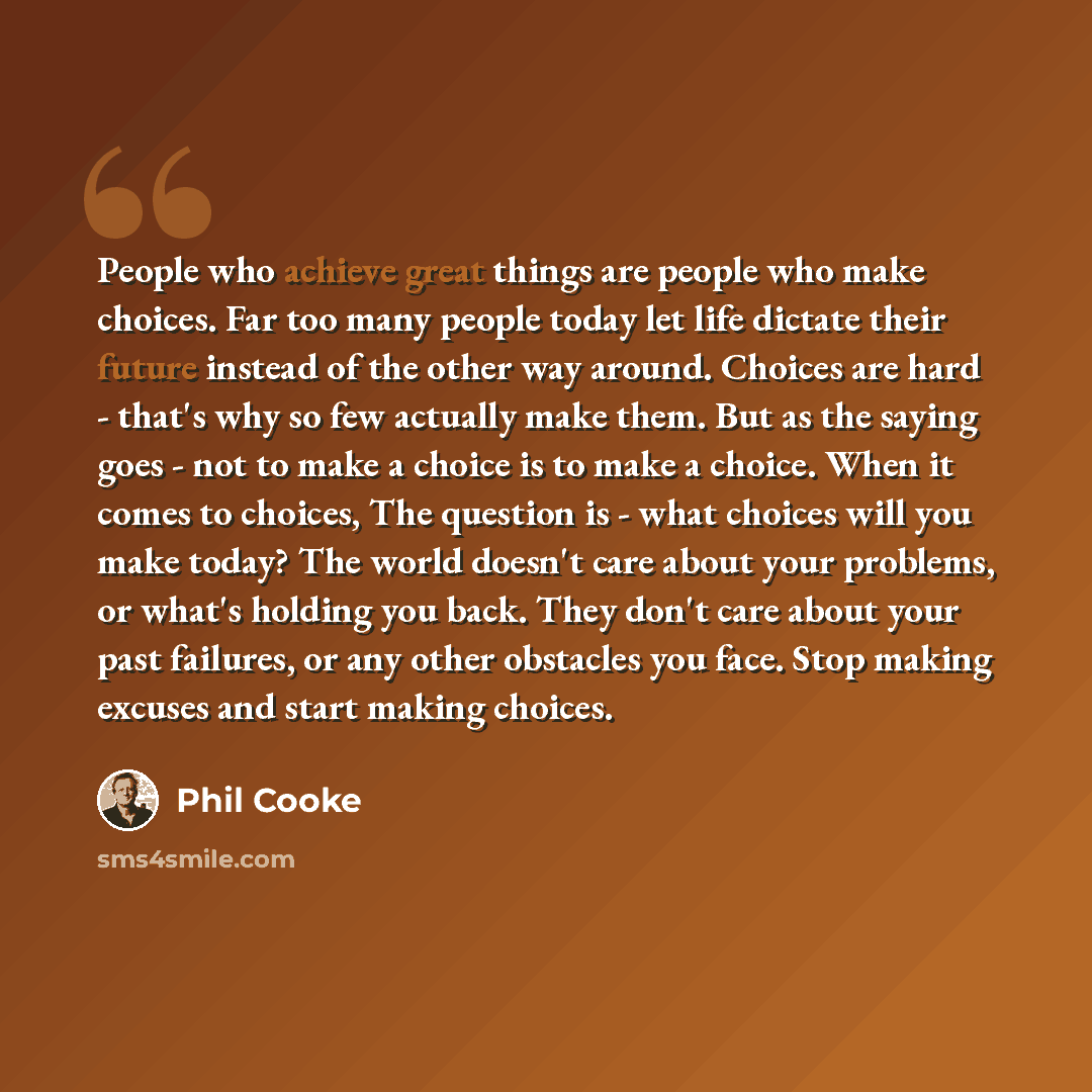 “People who achieve great things are people who make choices. Far too many people today let life dictate their future instead of the other way around. Choices are hard - that's why so few actually make them. But as the saying goes - not to make a choice is to make a choice. When it comes to…” quote by Phil Cooke