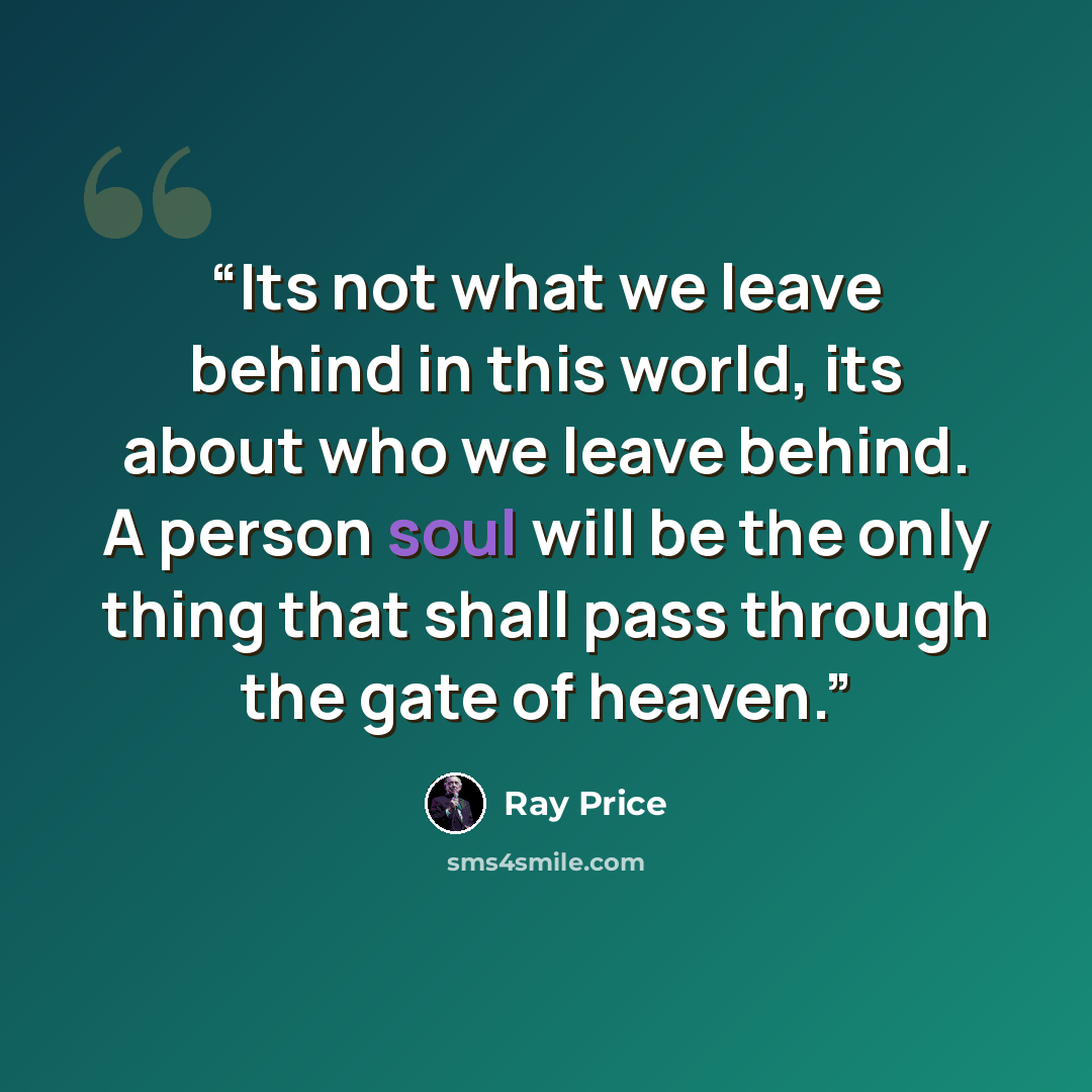 “Its not what we leave behind in this world, its about who we leave behind. A person soul will be the only thing that shall pass through the gate of heaven.” quote by Ray Price