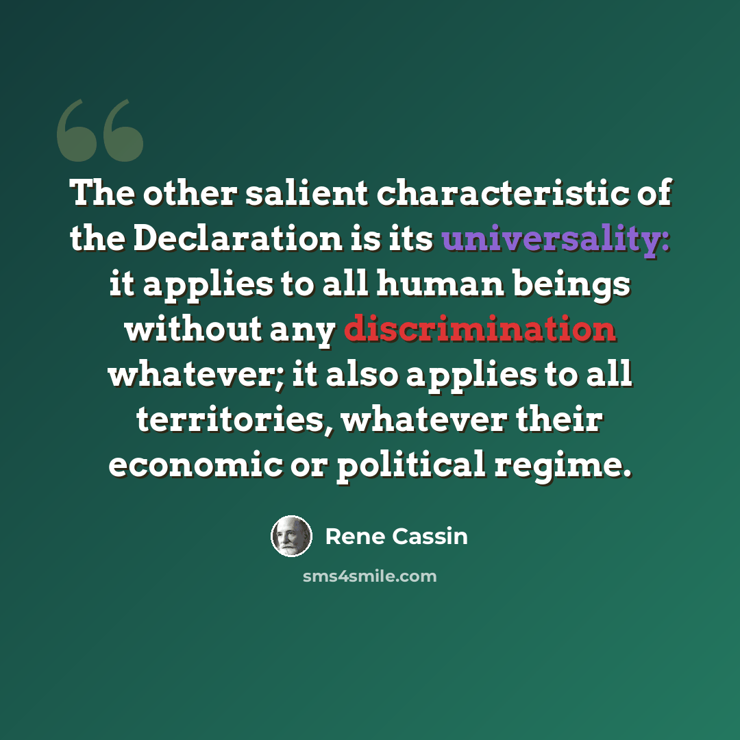 “The other salient characteristic of the Declaration is its universality: it applies to all human beings without any discrimination whatever; it also applies to all territories, whatever their economic or political regime.” quote by Rene Cassin