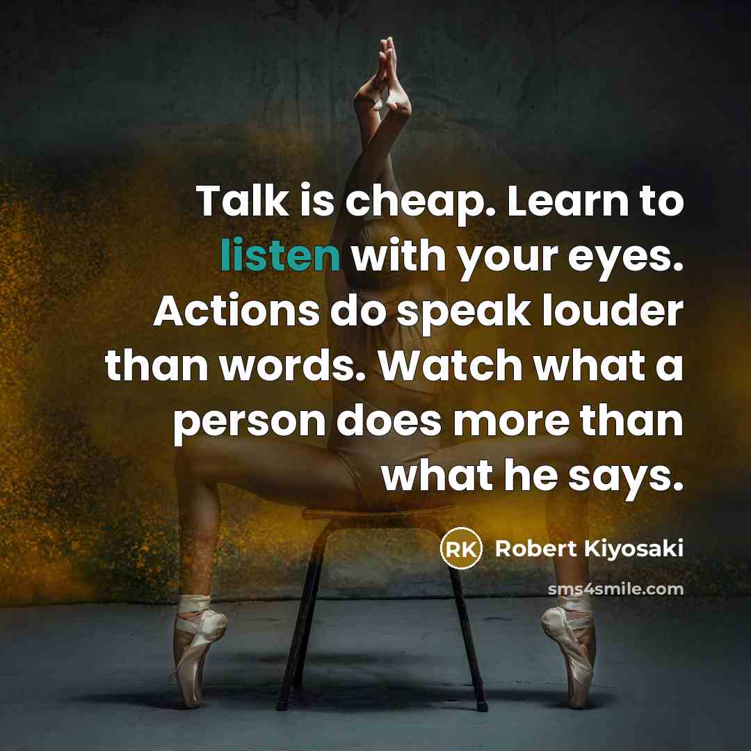 “Talk is cheap. Learn to listen with your eyes. Actions do speak louder than words. Watch what a person does more than what he says.” quote by Robert Kiyosaki