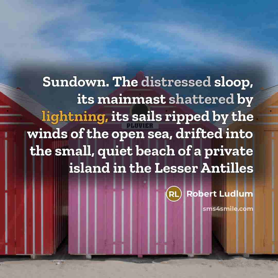 “Sundown. The distressed sloop, its mainmast shattered by lightning, its sails ripped by the winds of the open sea, drifted into the small, quiet beach of a private island in the Lesser Antilles” quote by Robert Ludlum