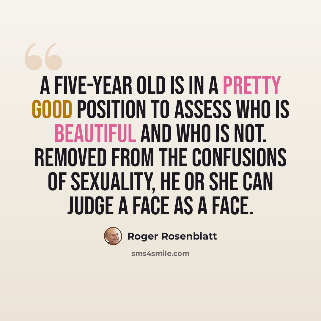 “A five-year old is in a pretty good position to assess who is beautiful and who is not. Removed from the confusions of sexuality, he or she can judge a face as a face.” quote by Roger Rosenblatt