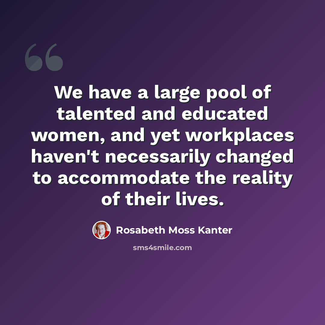 “We have a large pool of talented and educated women, and yet workplaces haven't necessarily changed to accommodate the reality of their lives.” quote by Rosabeth Moss Kanter