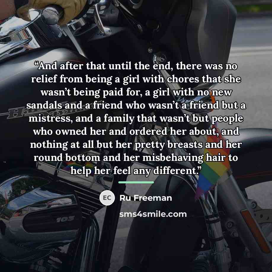 “And after that until the end, there was no relief from being a girl with chores that she wasn’t being paid for, a girl with no new sandals and a friend who wasn’t a friend but a mistress, and a family that wasn’t but people who owned her and ordered her about, and nothing at all but her pretty…” quote by Ru Freeman