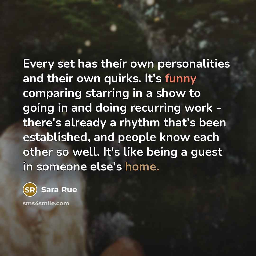 “Every set has their own personalities and their own quirks. It's funny comparing starring in a show to going in and doing recurring work - there's already a rhythm that's been established, and people know each other so well. It's like being a guest in someone else's home.” quote by Sara Rue