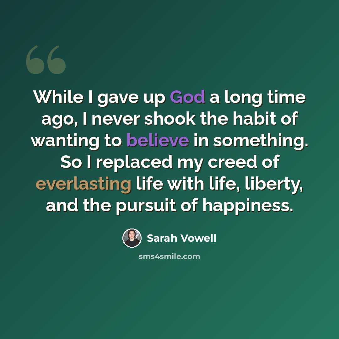 “While I gave up God a long time ago, I never shook the habit of wanting to believe in something. So I replaced my creed of everlasting life with life, liberty, and the pursuit of happiness.” quote by Sarah Vowell