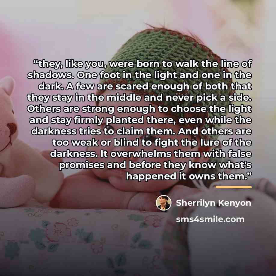 “they, like you, were born to walk the line of shadows. One foot in the light and one in the dark. A few are scared enough of both that they stay in the middle and never pick a side. Others are strong enough to choose the light and stay firmly planted there, even while the darkness tries to claim…” quote by Sherrilyn Kenyon
