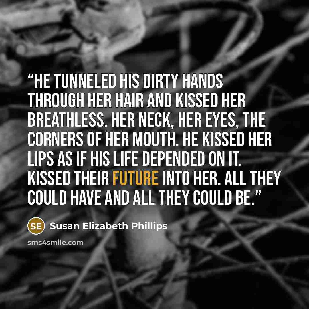 “He tunneled his dirty hands through her hair and kissed her breathless. Her neck, her eyes, the corners of her mouth. He kissed her lips as if his life depended on it. Kissed their future into her. All they could have and all they could be.” quote by Susan Elizabeth Phillips