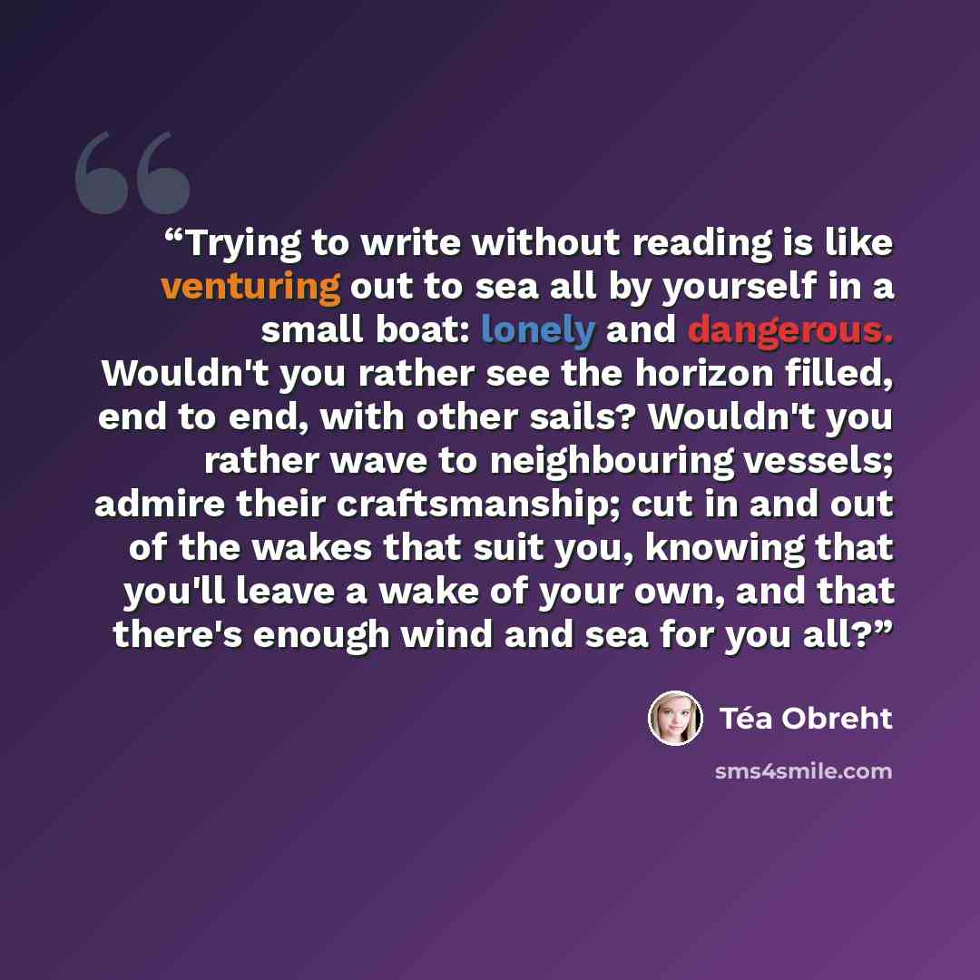 “Trying to write without reading is like venturing out to sea all by yourself in a small boat: lonely and dangerous. Wouldn't you rather see the horizon filled, end to end, with other sails? Wouldn't you rather wave to neighbouring vessels; admire their craftsmanship; cut in and out of the wakes…” quote by Téa Obreht