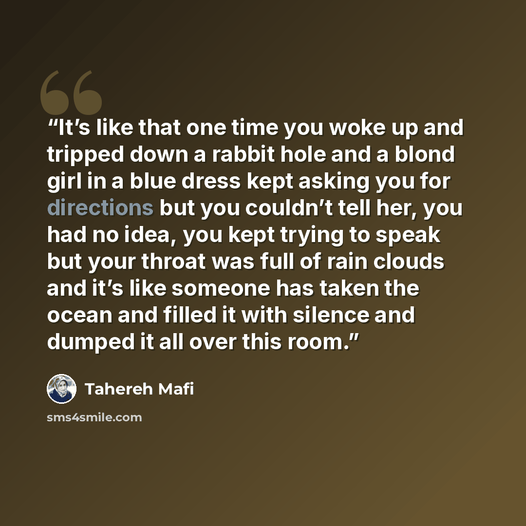 “It’s like that one time you woke up and tripped down a rabbit hole and a blond girl in a blue dress kept asking you for directions but you couldn’t tell her, you had no idea, you kept trying to speak but your throat was full of rain clouds and it’s like someone has taken the ocean and filled it…” quote by Tahereh Mafi