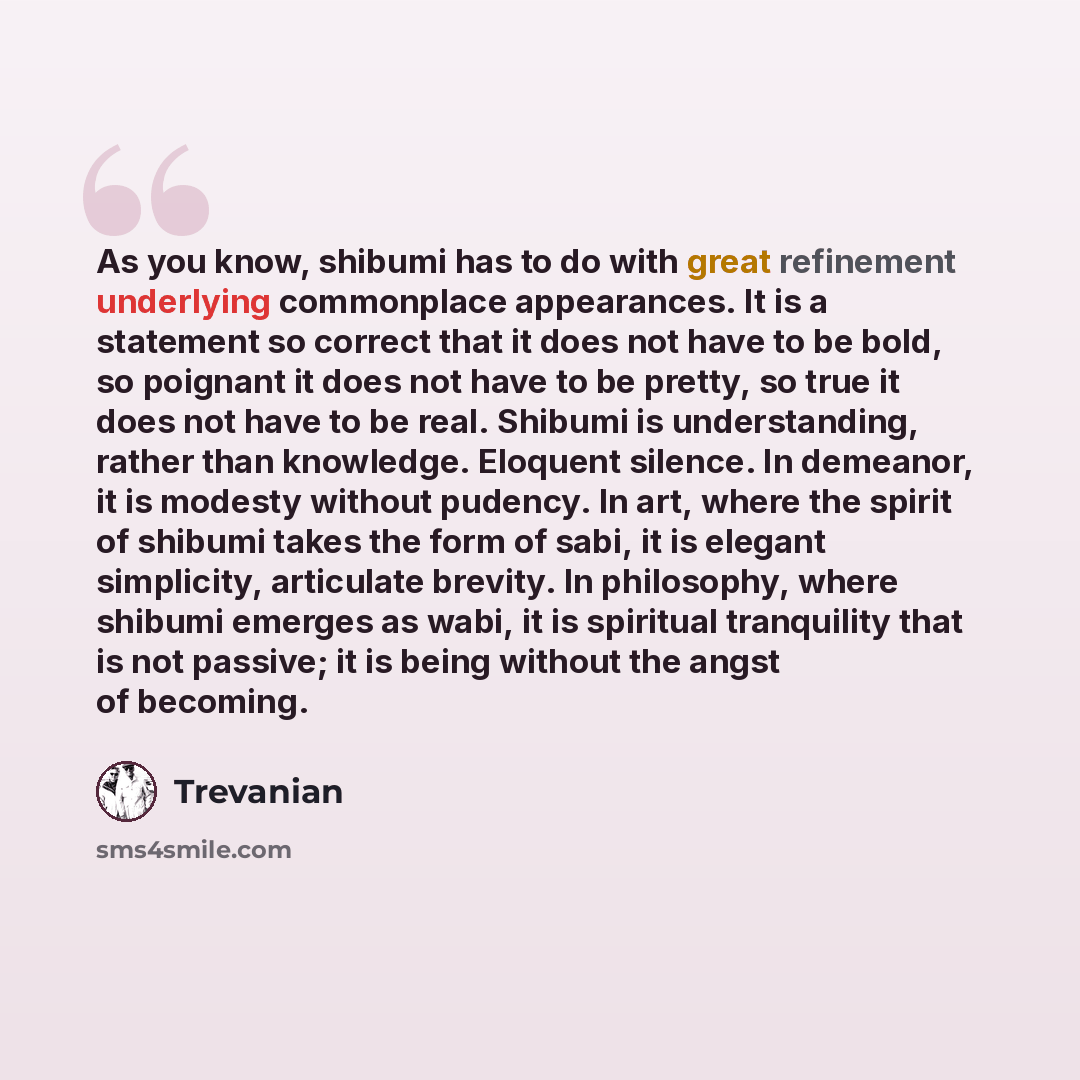 “As you know, shibumi has to do with great refinement underlying commonplace appearances. It is a statement so correct that it does not have to be bold, so poignant it does not have to be pretty, so true it does not have to be real. Shibumi is understanding, rather than knowledge. Eloquent silence…” quote by Trevanian