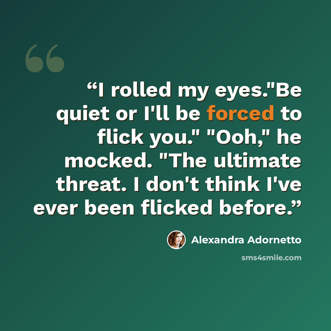 “I rolled my eyes."Be quiet or I'll be forced to flick you." "Ooh," he mocked. "The ultimate threat. I don't think I've ever been flicked before.” quote by Alexandra Adornetto