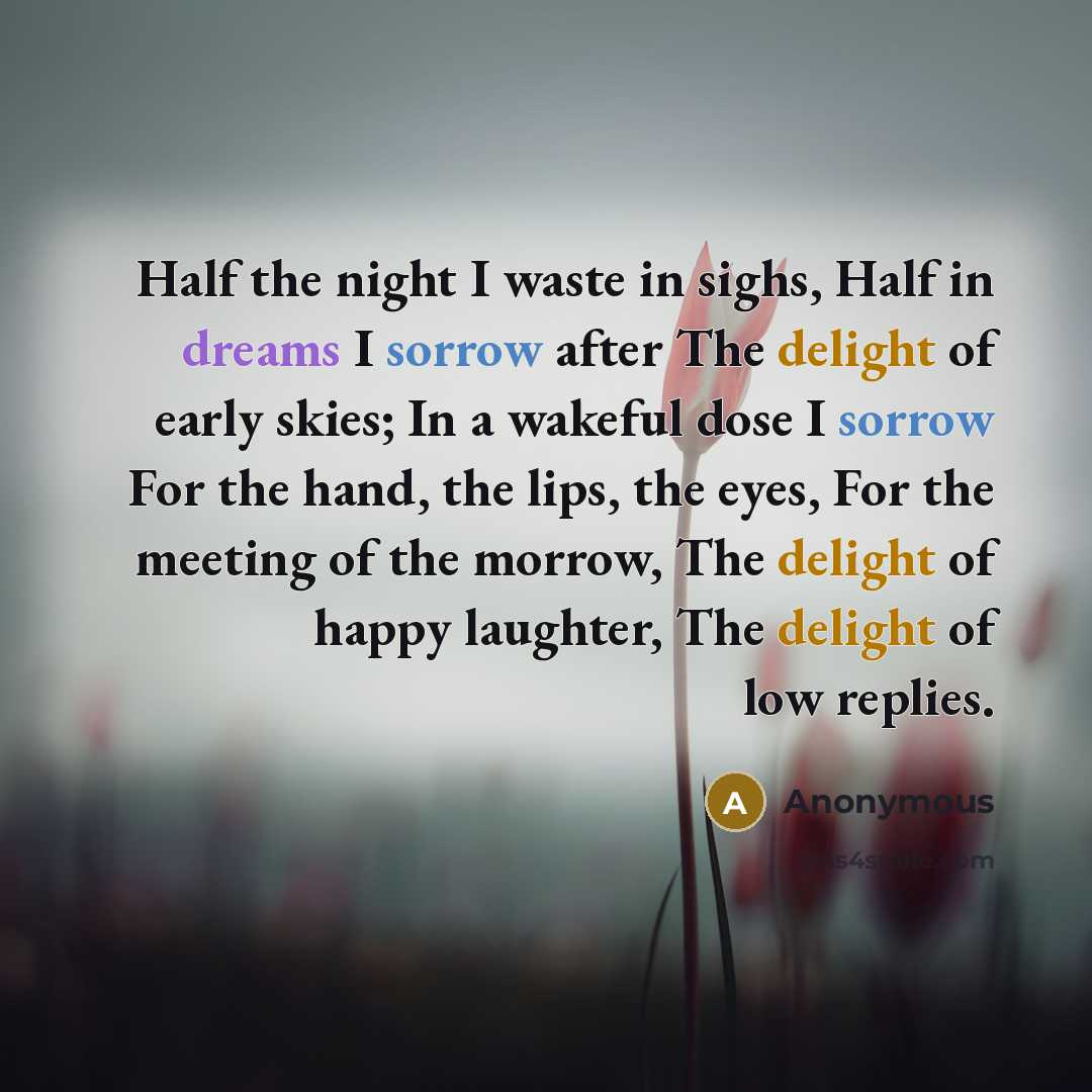 “Half the night I waste in sighs, Half in dreams I sorrow after The delight of early skies; In a wakeful dose I sorrow For the hand, the lips, the eyes, For the meeting of the morrow, The delight of happy laughter, The delight of low replies.” quote by Anonymous