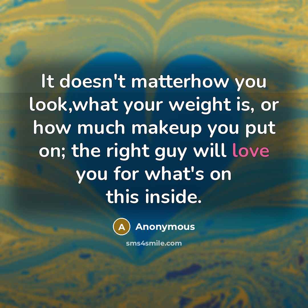 “It doesn't matterhow you look,what your weight is, or how much makeup you put on; the right guy will love you for what's on this inside.” quote by Anonymous