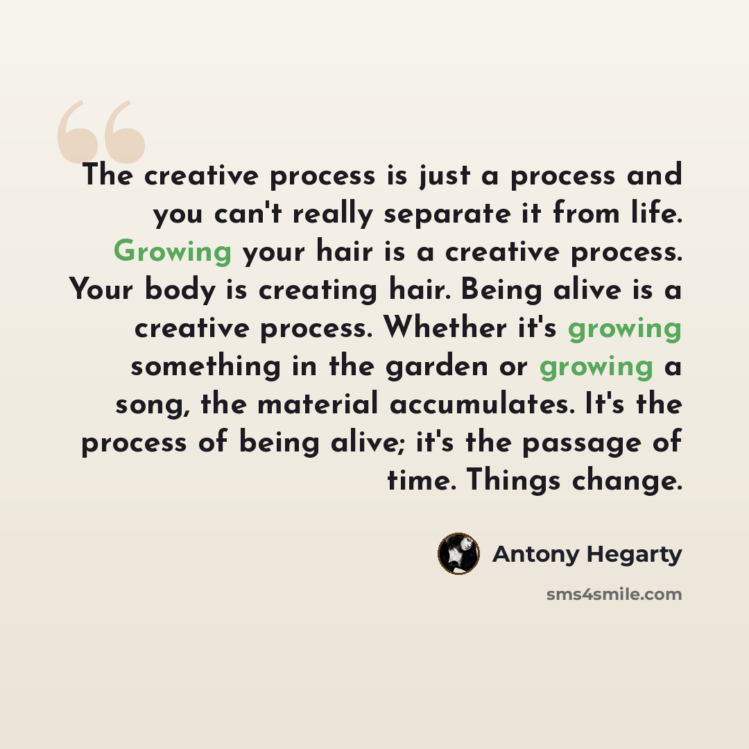 “The creative process is just a process and you can't really separate it from life. Growing your hair is a creative process. Your body is creating hair. Being alive is a creative process. Whether it's growing something in the garden or growing a song, the material accumulates. It's the process of…” quote by Antony Hegarty