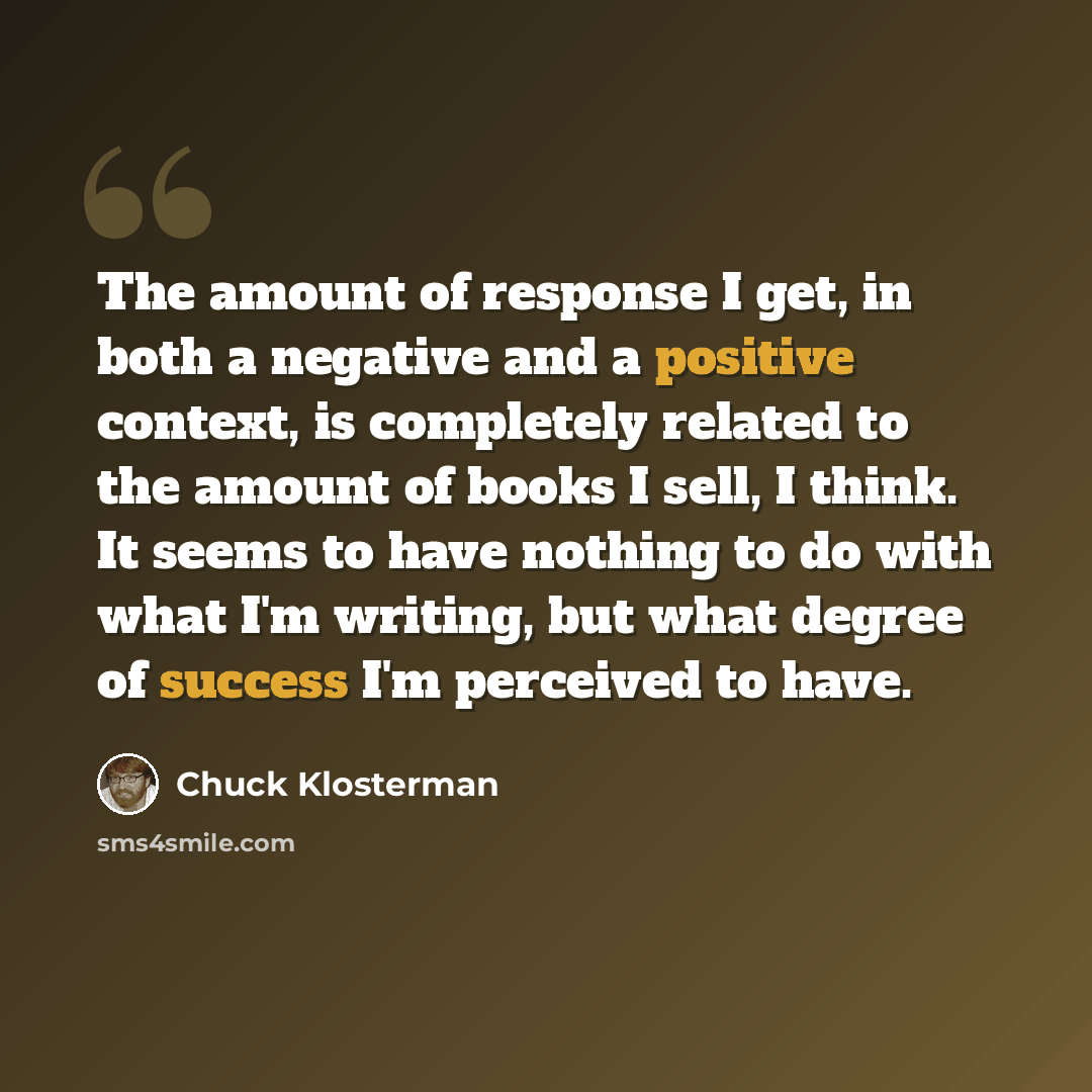 “The amount of response I get, in both a negative and a positive context, is completely related to the amount of books I sell, I think. It seems to have nothing to do with what I'm writing, but what degree of success I'm perceived to have.” quote by Chuck Klosterman