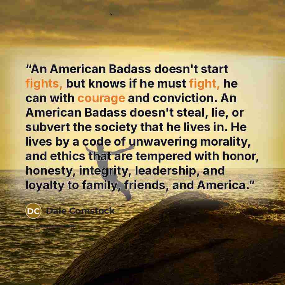 “An American Badass doesn't start fights, but knows if he must fight, he can with courage and conviction. An American Badass doesn't steal, lie, or subvert the society that he lives in. He lives by a code of unwavering morality, and ethics that are tempered with honor, honesty, integrity…” quote by Dale Comstock
