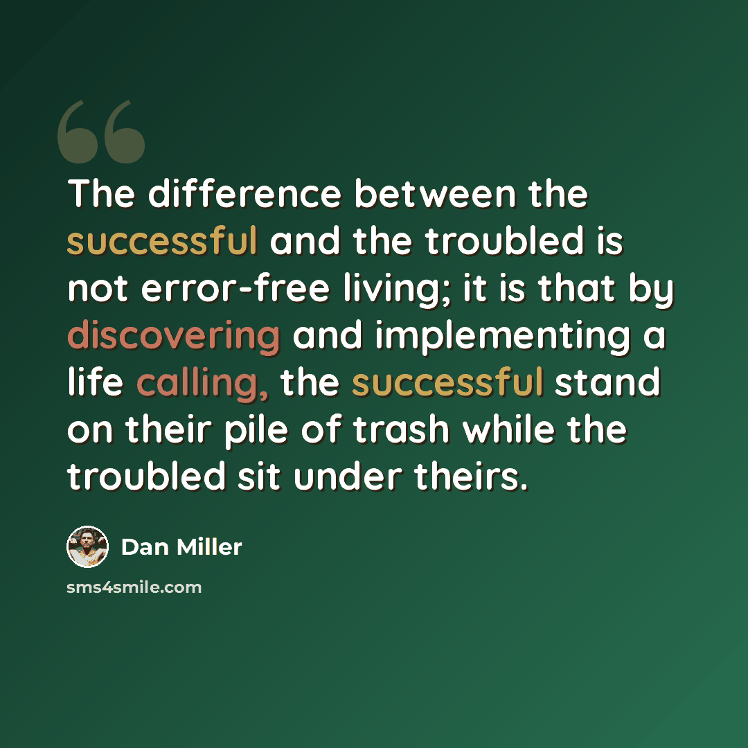 “The difference between the successful and the troubled is not error-free living; it is that by discovering and implementing a life calling, the successful stand on their pile of trash while the troubled sit under theirs.” quote by Dan Miller