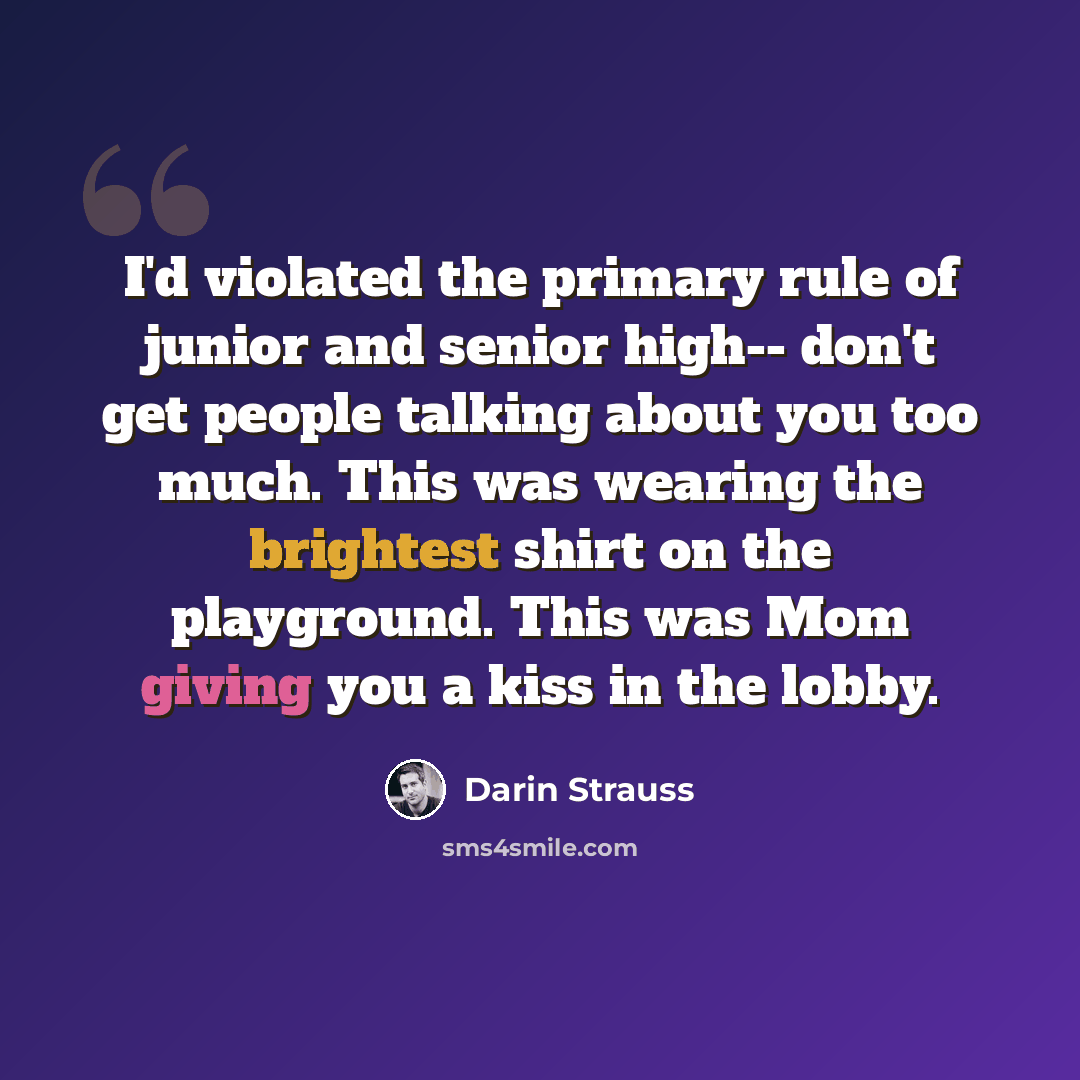 “I'd violated the primary rule of junior and senior high-- don't get people talking about you too much. This was wearing the brightest shirt on the playground. This was Mom giving you a kiss in the lobby.” quote by Darin Strauss