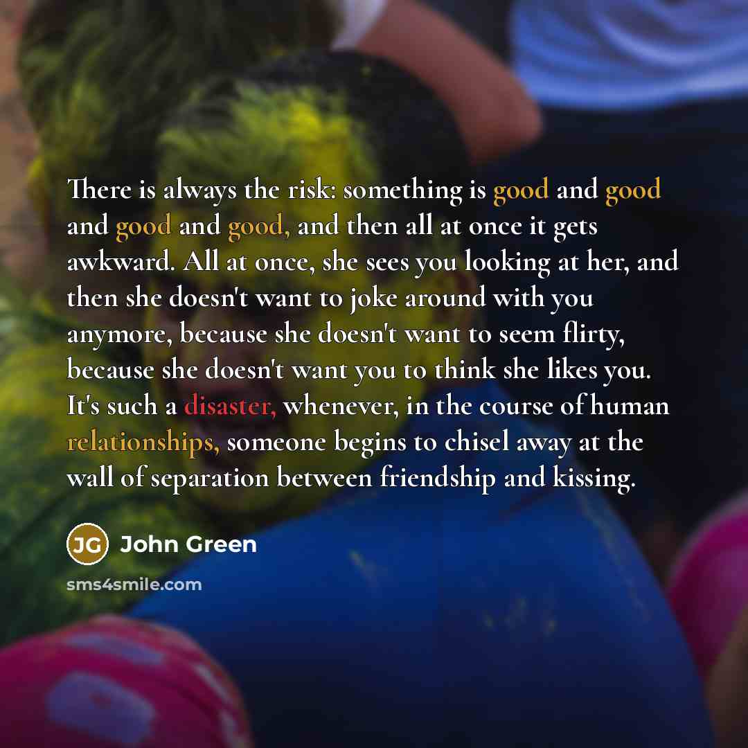 “There is always the risk: something is good and good and good and good, and then all at once it gets awkward. All at once, she sees you looking at her, and then she doesn't want to joke around with you anymore, because she doesn't want to seem flirty, because she doesn't want you to think she…” quote by John Green